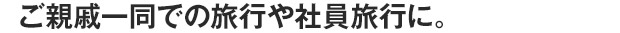 ご親戚一同での旅行や社員旅行に。