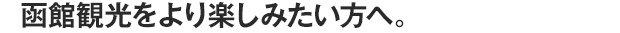 函館観光をより楽しみたい方へ。