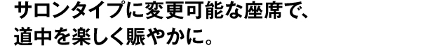 サロンタイプに変更可能な座席で、道中を楽しく賑やかに。