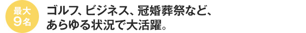 最大9名　ゴルフ、ビジネス、冠婚葬祭など、あらゆる状況で大活躍。
