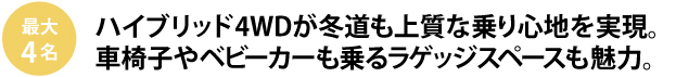 最大4人　ハイブリッド4WDが冬道も上質な乗り心地を実現。
車椅子やベビーカーも乗るラゲッジスペースも魅力。